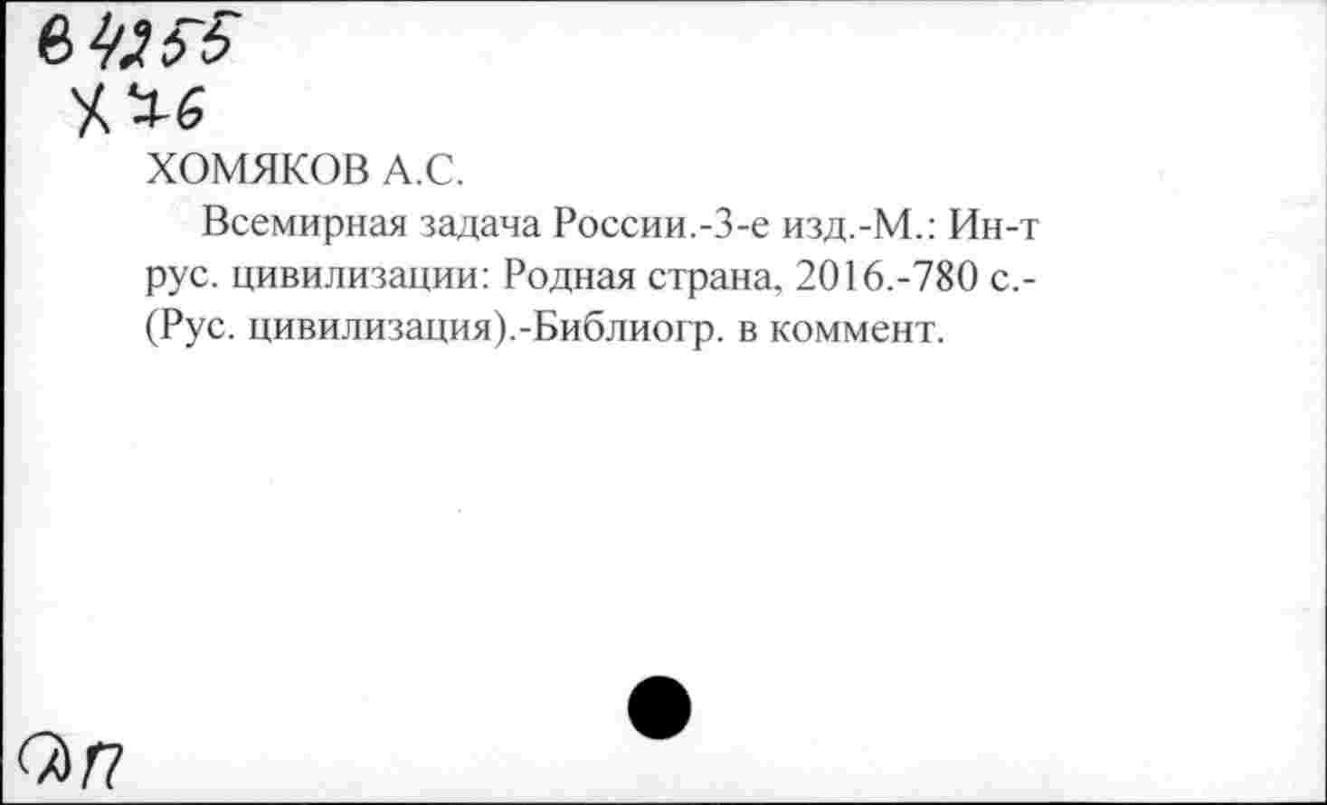 ﻿ХОМЯКОВ А.С.
Всемирная задача России.-3-е изд.-М.: Ин-т рус. цивилизации: Родная страна, 2016.-780 с,-(Рус. цивилизация).-Библиогр. в коммент.
<Х)Г7